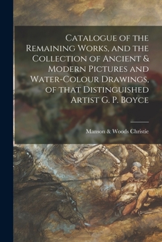 Catalogue of the Remaining Works, and the Collection of Ancient and Modern Pictures and Water-Colour Drawings, of That Distinguished Artist G. P. Boyce, R. W. S., Deceased, Late of West House, Glebe P