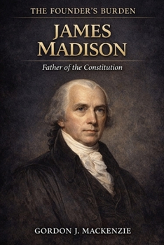 James Madison: The Architect of the Constitution (The Founder’s Burden)