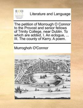 Paperback The Petition of Morrough O Connor to the Provost and Senior Fellows of Trinity College, Near Dublin. to Which Are Added, I. an Eclogue, ... III. the C Book