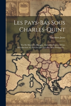 Les Pays-bas Sous Charles-quint: Vie De Marie De Hongrie, Tirée Des Papiers D'état. Introduction A L'histoire Des Pays-bas Sous Philippe Ii... (French Edition)