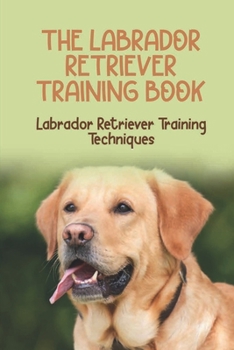 The Labrador Retriever Training Book: Labrador Retriever Training Techniques: The History Of The Labrador Retriever Breed