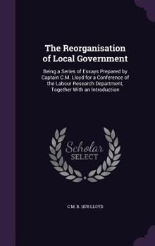 The Reorganisation of Local Government: Being a Series of Essays Prepared by Captain C.M. Lloyd for a Conference of the Labour Research Department, Together With an Introduction