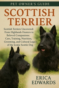 SCOTTISH TERRIER: Scottish Terriers Uncovered: From Highlands Hunters to Beloved Companions: Care, Training, Nutrition, Grooming, and Cultural Legacy of the Iconic Scottie Dog.