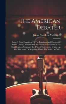 Hardcover The American Debater: Being A Plain Exposition Of The Principles And Practice Of Public Debate, Wherein Will Be Found An Account Of The Qual Book