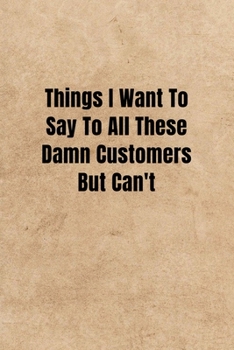 Things I Want To Say To All These Damn Customers But Can't - Funny Office Notebook/Journal For Women/Men/Boss/Coworkers: 6x9 inches, 100 Pages of ... lines for capturing your very best ideas!