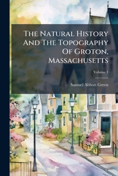 The Natural History And The Topography Of Groton, Massachusetts: Together With Other Matter Relating To The History Of The Town, Volume 1...