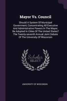 Paperback Mayor Vs. Council: Should A System Of Municipal Government, Concentrating All Executive And Administrative Powers In The Mayor, Be Adopte Book