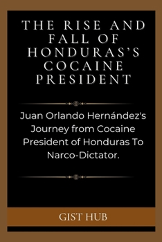 The Rise and Fall of Honduras's Cocaine President: Juan Orlando Hernández's Journey from Cocaine President of Honduras To Narco-Dictator