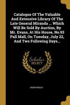 Catalogue of the Valuable and Extensive Library of the Late General Miranda ... Which Will Be Sold by Auction, by Mr. Evans, at His House, No.93 Pall Mall, on Tuesday, July 22, and Two Following Days.