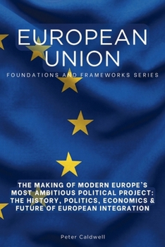 European Union: The Making of Modern Europe’s Most Ambitious Political Project: The History, Politics, Economics & Future of European Integration (Foundations and Frameworks Series)