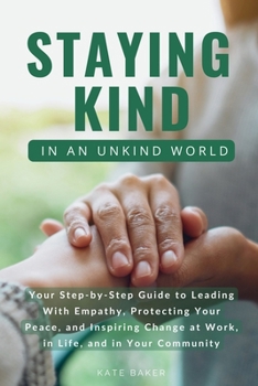 Staying Kind in an Unkind World : Your Step-By-Step Guide to Leading with Empathy, Protecting Your Peace, and Inspiring Change at Work, in Life, and in Your Community