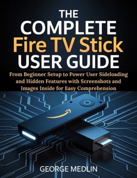 THE COMPLETE FIRE TV STICK USER GUIDE: From Beginner Setup to Power User Sideloading and Hidden Features with Screenshots and Images Inside for Easy Comprehension