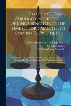 Reports Of Cases Adjudged In The Court Of King's Bench Since The Time Of Lord Mansfield's Coming To Preside In It: With Tables, Of The Names Of The ... With Michaelmas Term 32 G.2. 1758 And Ending