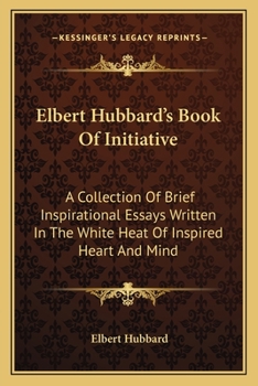 Elbert Hubbard's Book of Initiative: A Collection of Brief Inspirational Essays Written in the White Heat of Inspired Heart and Mind