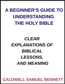 A Beginner's Guide to Understanding the Holy Bible: Clear Explanations of Biblical Lessons, and Meaning