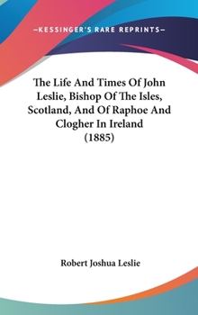 The Life And Times Of John Leslie, Bishop Of The Isles, Scotland, And Of Raphoe And Clogher In Ireland