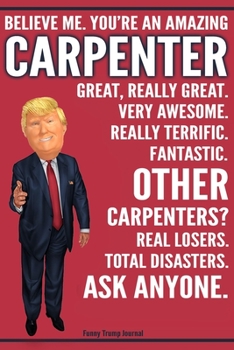 Funny Trump Journal - Believe Me. You're An Amazing Carpenter Great, Really Great. Very Awesome. Fantastic. Other Carpenters? Total Disasters. Ask ... Trump Gag Gift Better Than A Card Notebook