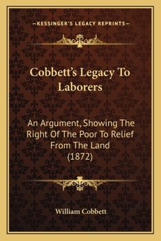 Cobbett's Legacy To Laborers: An Argument, Showing The Right Of The Poor To Relief From The Land