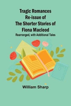 Tragic Romances Re-issue of the Shorter Stories of Fiona Macleod; Rearranged, with Additional Tales