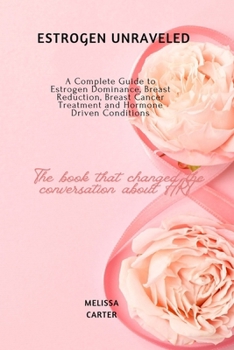 Estrogen Unraveled: A Complete Guide to Estrogen Dominance, Breast Reduction, Breast Cancer Treatment and Hormone Driven Conditions