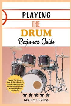PLAYING THE DRUM BEGINNERS GUIDE: Playing The Drum: A Step-By-Step Guide To Mastering Drumming Basics, Building Skills, And Playing With Confidence