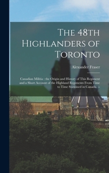 Hardcover The 48th Highlanders of Toronto: Canadian Militia: the Origin and History of This Regiment and a Short Account of the Highland Regiments From Time to Book