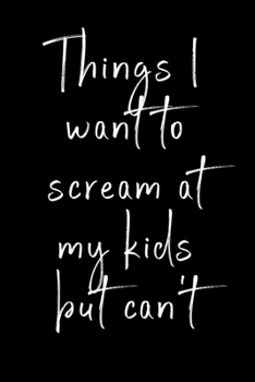 Things I want to scream at my kids but can't: Funny notebook for all the parents who want to scream at their kids