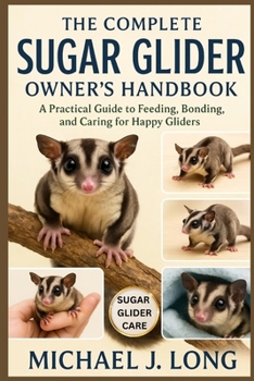 THE COMPLETE SUGAR GLIDER OWNER’S HANDBOOK: A Practical Guide to Feeding, Bonding, and Caring for Happy Gliders