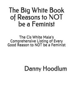 The Big White Book of Reasons to NOT be a Feminist: The Cis White Male's Comprehensive Listing of Every Good Reason to NOT be a Feminist