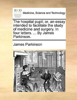 The hospital pupil; or, an essay intended to facilitate the study of medicine and surgery. In four letters. ... By James Parkinson.