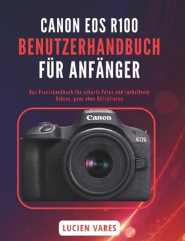 CANON EOS R100 BENUTZERHANDBUCH FÜR ANFÄNGER: Das Praxishandbuch für scharfe Fotos und ruckelfreie Videos, ganz ohne Rätselraten (German Edition)