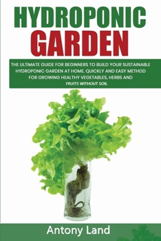 HYDROPONIC GARDEN: The Ultimate Guide For Beginners To Build Your Sustainable Hydroponic Garden At Home. Quickly And Easy Method For Grow-ing Healty Vegetables, Herbs And Fruits Without Solil