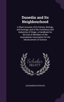 Dunedin and Its Neighbourhood: A Short Account of Its History, Biology, and Geology; And of the Commerce and Industries of Otago. a Handbook for the Use of Members of the Australasian Association for 