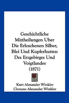 Geschichtliche Mittheilungen Uber Die Erloschenen Silber, Blei Und Kupferhutten Des Erzgebirges Und Voigtlandes (1871)