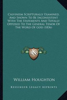 Paperback Calvinism Scripturally Examined, And Shown To Be Inconsistent With The Statements And Totally Opposed To The General Tenor Of The Word Of God (1836) Book