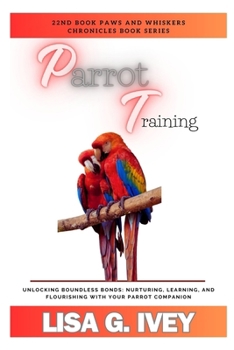 Parrot Training: Unlocking Boundless Bonds: Nurturing, Learning, and Flourishing with Your Parrot Companion (Paws and Whiskers Chronicles)