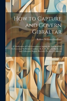 Paperback How to Capture and Govern Gibraltar: A Vindication of Civil Government Against the Attacks of the Ex-Governor Sir Robert Gardiner, K. C. B., Etc., in Book