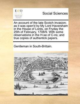 An account of the late Scotch invasion; as it was open'd by My Lord Haversham in the House of Lords, on Fryday the 25th of February, 1708/9. With some ... C-ns; and true copies of authentick papers.