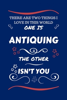 There Are Two Things I Love In This World One Is Antiquing The Other Isn't You: Perfect Gag Gift For A Lover Of Antiquing | Blank Lined Notebook ... Humour and Banter | Xmas | Secret Santa |