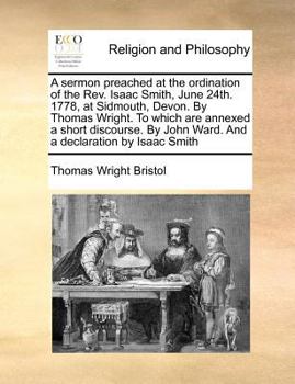 A sermon preached at the ordination of the Rev. Isaac Smith, June 24th. 1778, at Sidmouth, Devon. By Thomas Wright. To which are annexed a short ... John Ward. And a declaration by Isaac Smith