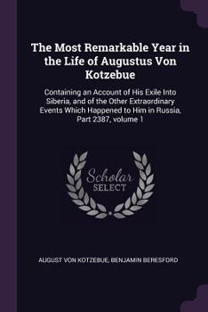 The Most Remarkable Year in the Life of Augustus Von Kotzebue: Containing an Account of His Exile Into Siberia, and of the Other Extraordinary Events ... to Him in Russia, Part 2387, volume 1
