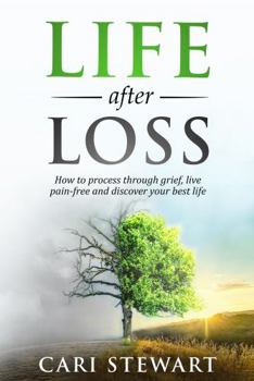 Life after Loss : How to Process Through Grief, Live Pain-Free and Discover Your Best Life