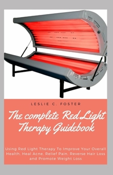 The complete Red Light Therapy Guidebook: Using Red Light Therapy To Improve Your Overall Health, Heal Acne, Relief Pain, Reverse Hair Loss and Promote Weight Loss