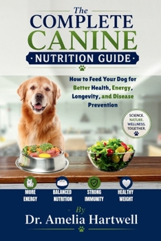 The Complete Canine Nutrition Guide: How to Feed Your Dog for Better Health, Energy, Longevity, and Disease Prevention