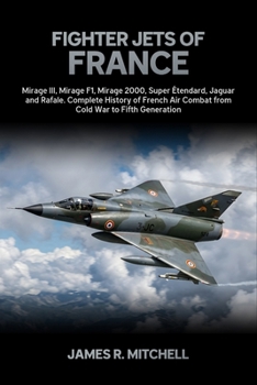 Fighter Jets of France: Mirage III, Mirage F1, Mirage 2000, Super Étendard, Jaguar and Rafale — Complete History of French Air Combat from Cold War to Fifth Generation (World Fighter Jets)