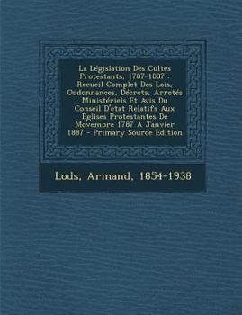 La L�gislation Des Cultes Protestants, 1787-1887: Recueil Complet Des Lois, Ordonnances, D�crets, Arret�s Minist�riels Et Avis Du Conseil d'Etat Relatifs Aux �glises Protestantes de Movembre 1787 a Ja