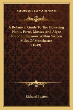 Paperback A Botanical Guide To The Flowering Plants, Ferns, Mosses And Algae Found Indigenous Within Sixteen Miles Of Manchester (1849) Book