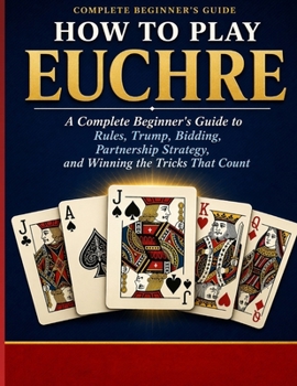 HOW TO PLAY EUCHRE: A Complete Beginner’s Guide to Rules, Trump, Bidding, Partner ship Strategy, and Winning the Tricks That Count.