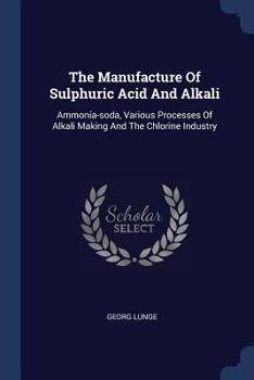 The Manufacture Of Sulphuric Acid And Alkali: Ammonia-soda, Various Processes Of Alkali Making And The Chlorine Industry