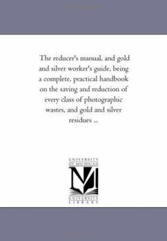 Paperback The Reducer'S Manual, and Gold and Silver Worker'S Guide, Being A Complete, Practical Hand-Book On the Saving and Reduction of Every Class of Photogra Book